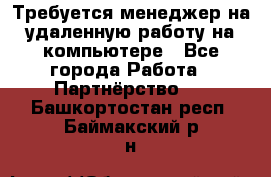 Требуется менеджер на удаленную работу на компьютере - Все города Работа » Партнёрство   . Башкортостан респ.,Баймакский р-н